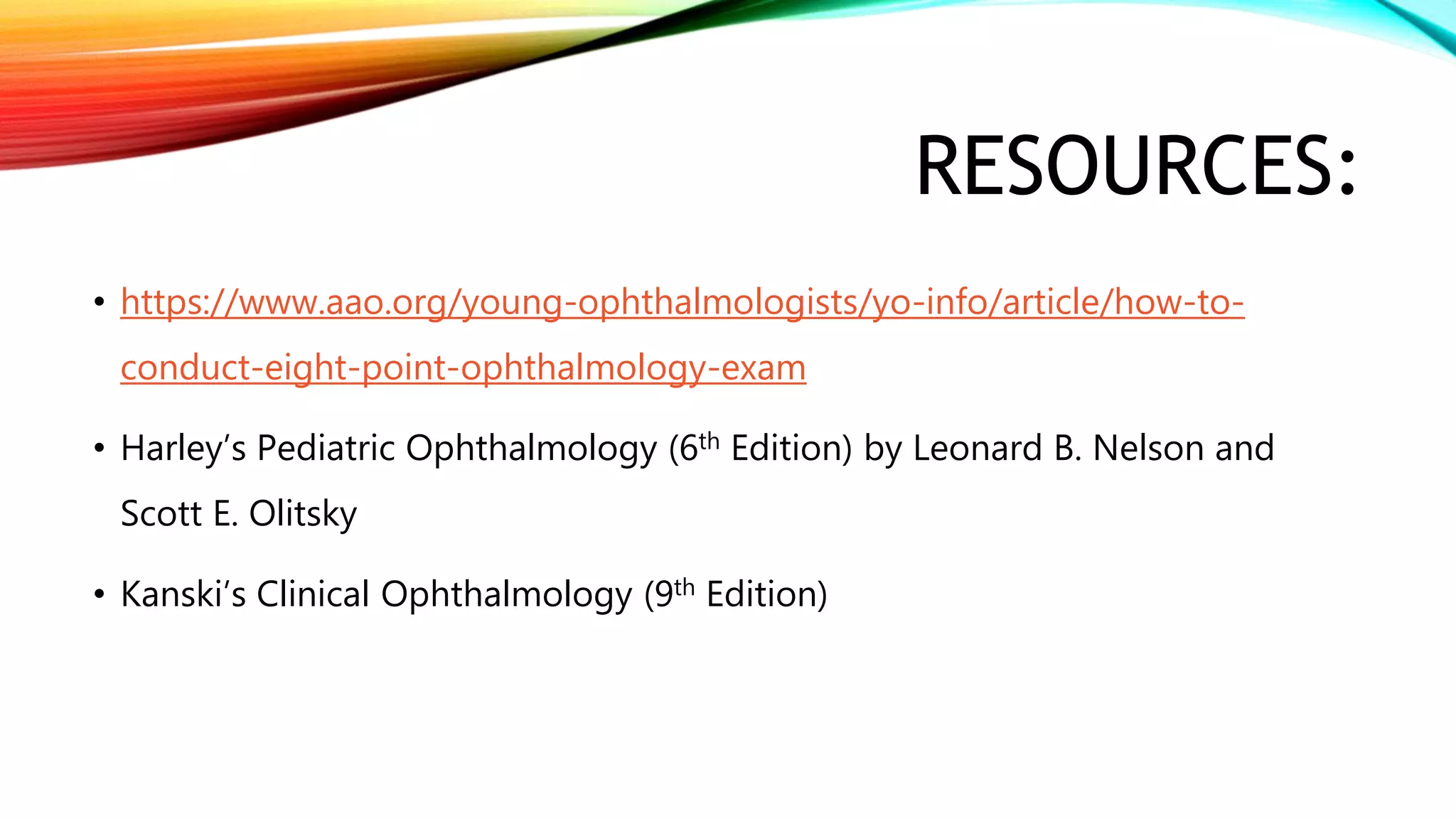 RESOURCES:
• https://www.aao.org/young-ophthalmologists/yo-info/article/how-to-
conduct-eight-point-ophthalmology-exam
• Harley’s Pediatric Ophthalmology (6th Edition) by Leonard B. Nelson and
Scott E. Olitsky
• Kanski’s Clinical Ophthalmology (9th Edition)
 