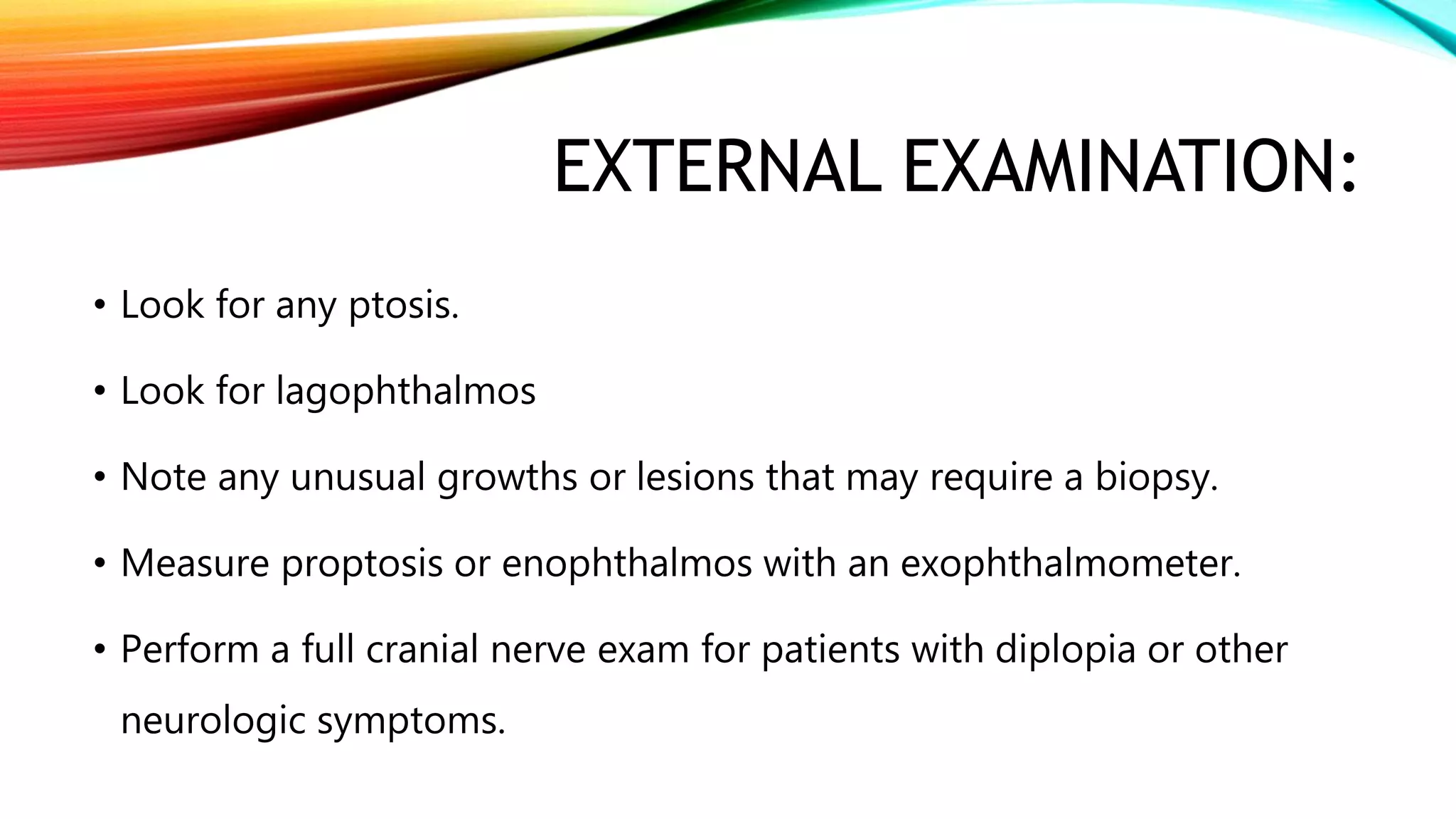 EXTERNAL EXAMINATION:
• Look for any ptosis.
• Look for lagophthalmos
• Note any unusual growths or lesions that may require a biopsy.
• Measure proptosis or enophthalmos with an exophthalmometer.
• Perform a full cranial nerve exam for patients with diplopia or other
neurologic symptoms.
 