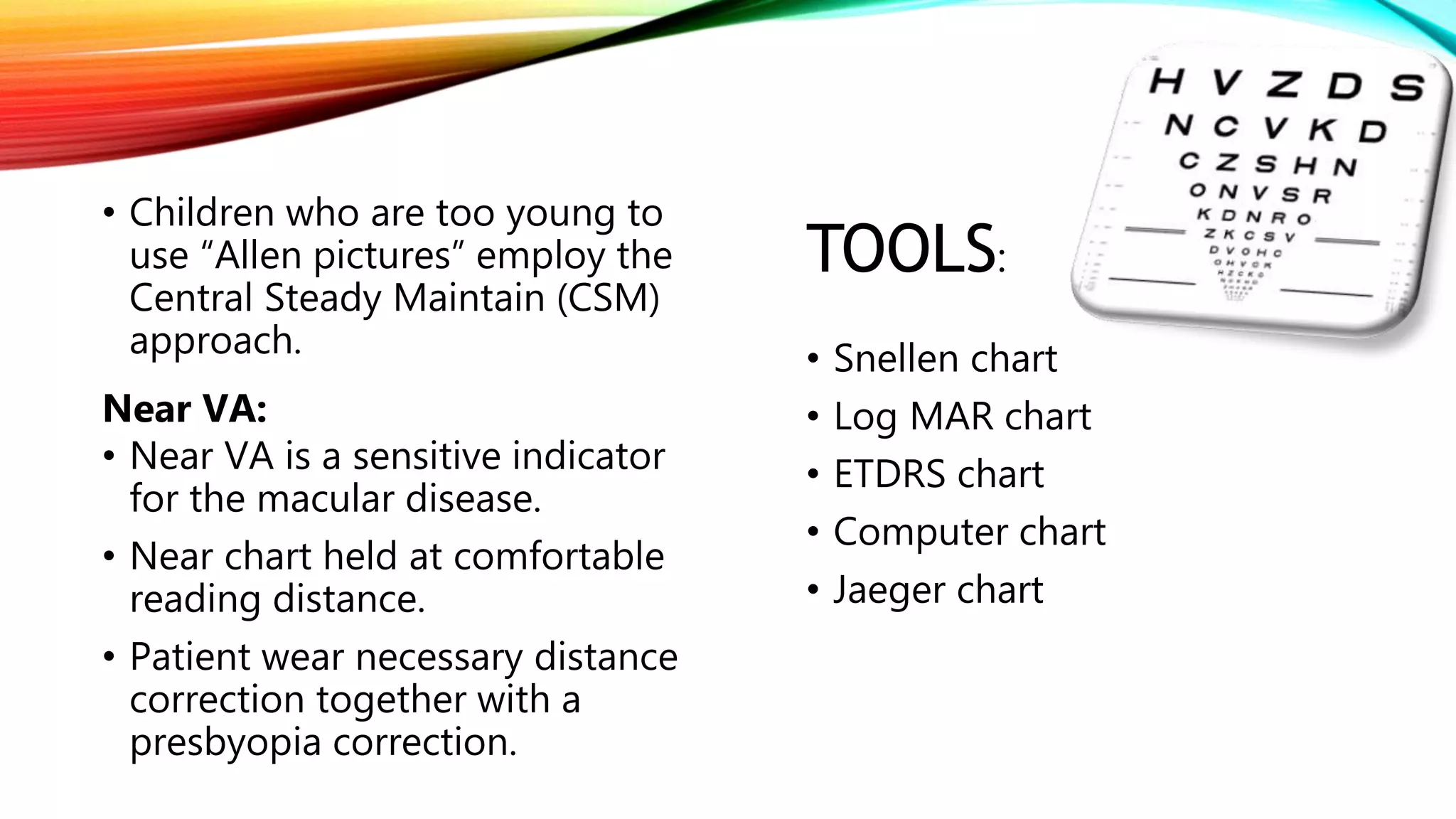 • Children who are too young to
use “Allen pictures” employ the
Central Steady Maintain (CSM)
approach.
Near VA:
• Near VA is a sensitive indicator
for the macular disease.
• Near chart held at comfortable
reading distance.
• Patient wear necessary distance
correction together with a
presbyopia correction.
TOOLS:
• Snellen chart
• Log MAR chart
• ETDRS chart
• Computer chart
• Jaeger chart
 