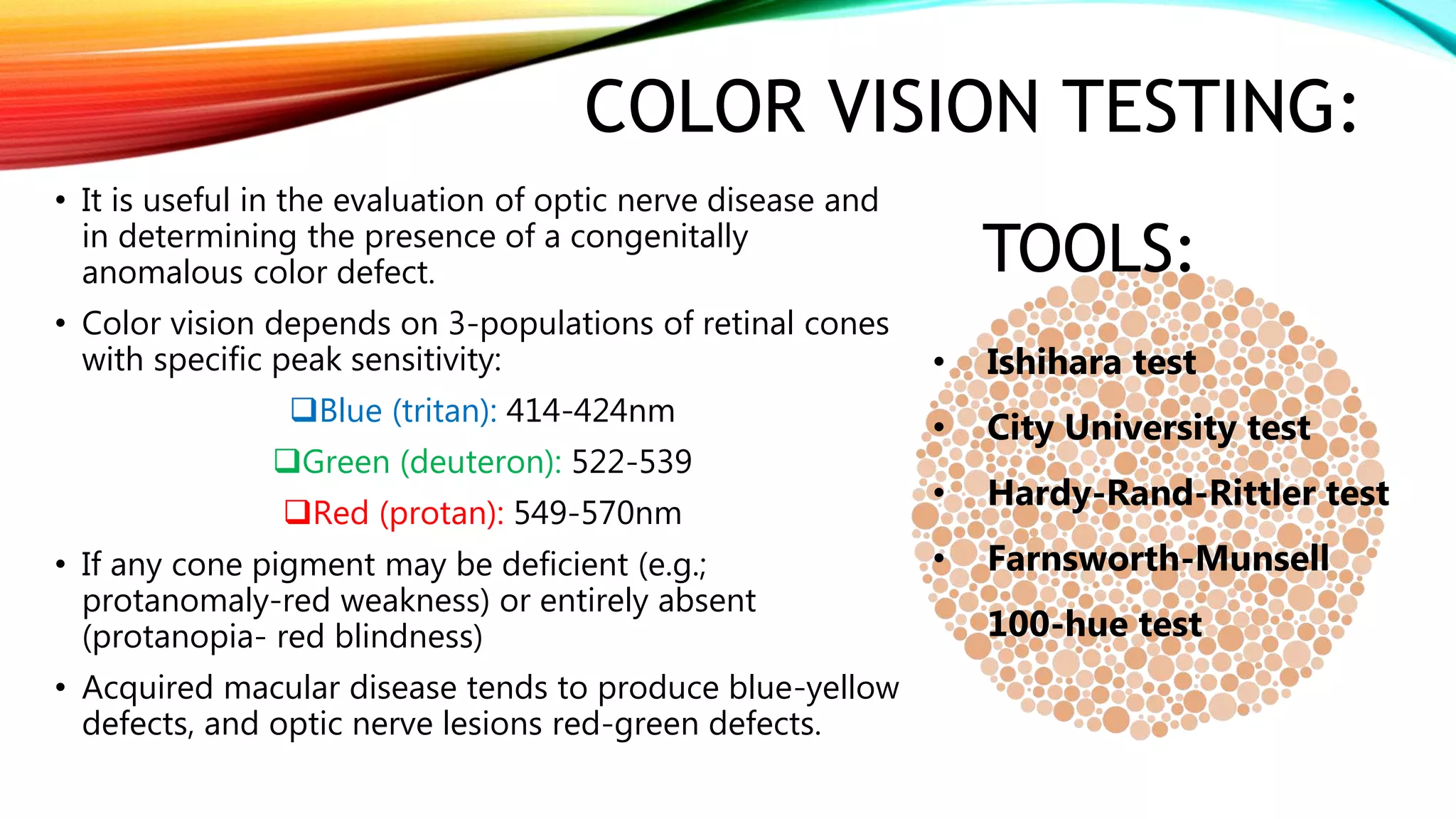 COLOR VISION TESTING:
• It is useful in the evaluation of optic nerve disease and
in determining the presence of a congenitally
anomalous color defect.
• Color vision depends on 3-populations of retinal cones
with specific peak sensitivity:
Blue (tritan): 414-424nm
Green (deuteron): 522-539
Red (protan): 549-570nm
• If any cone pigment may be deficient (e.g.;
protanomaly-red weakness) or entirely absent
(protanopia- red blindness)
• Acquired macular disease tends to produce blue-yellow
defects, and optic nerve lesions red-green defects.
TOOLS:
• Ishihara test
• City University test
• Hardy-Rand-Rittler test
• Farnsworth-Munsell
100-hue test
 