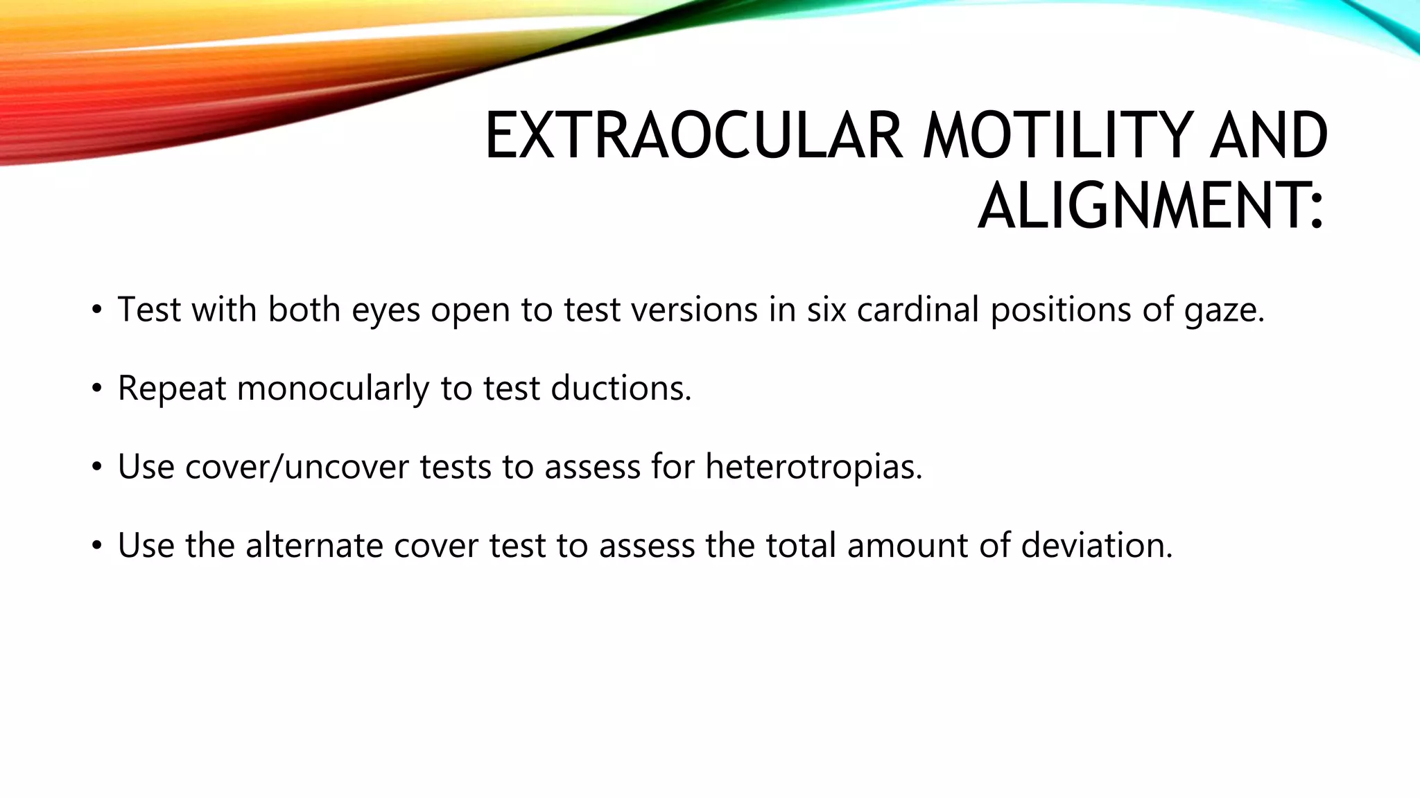 EXTRAOCULAR MOTILITY AND
ALIGNMENT:
• Test with both eyes open to test versions in six cardinal positions of gaze.
• Repeat monocularly to test ductions.
• Use cover/uncover tests to assess for heterotropias.
• Use the alternate cover test to assess the total amount of deviation.
 