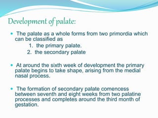 Development of palate:
 The palate as a whole forms from two primordia which
can be classified as
1. the primary palate.
2. the secondary palate
 At around the sixth week of development the primary
palate begins to take shape, arising from the medial
nasal process.
 The formation of secondary palate comencess
between seventh and eight weeks from two palatine
processes and completes around the third month of
gestation.
 