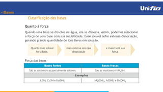 • Bases
Classificação das bases
Quanto à força
Quando uma base se dissolve na água, ela se dissocia. Assim, podemos relacionar
a força de uma base com sua solubilidade: base solúvel sofre extensa dissociação,
gerando grande quantidade de íons livres em solução.
Força das bases
 