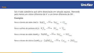 • Sais
Sal é toda substância que sofre dissociação em solução aquosa, liberando
pelo menos um cátion diferente de H
e um ânion diferente de OH
.
Exemplos
Para o cloreto de sódio (NaCl):
Para o sulfeto de potássio (K2S):
Para o nitrato de sódio (NaNO3):
Para o nitrato de cálcio (Ca(NO3) 2):
 