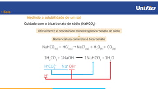 • Sais
Cuidado com o bicarbonato de sódio (NaHCO3)
Medindo a solubilidade de um sal
Oficialmente é denominado monoidrogenocarbonato de sódio
Nomenclatura comercial é bicarbonato
 