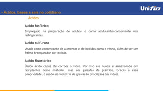 • Ácidos, bases e sais no cotidiano
Ácidos
Ácido fosfórico
Empregado na preparação de adubos e como acidulante/conservante nos
refrigerantes.
Ácido sulfuroso
Usado como conservante de alimentos e de bebidas como o vinho, além de ser um
ótimo branqueador de tecidos.
Ácido fluorídrico
Único ácido capaz de corroer o vidro. Por isso ele nunca é armazenado em
recipientes desse material, mas em garrafas de plástico. Graças a essa
propriedade, é usado na indústria de gravação (inscrição) em vidros.
 