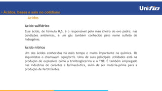 • Ácidos, bases e sais no cotidiano
Ácidos
Ácido sulfídrico
Esse ácido, de fórmula H2S, é o responsável pelo mau cheiro do ovo podre; nas
condições ambientes, é um gás também conhecido pelo nome sulfeto de
hidrogênio.
Ácido nítrico
Um dos ácidos conhecidos há mais tempo e muito importante na química. Os
alquimistas o chamavam aquafortis. Uma de suas principais utilidades está na
produção de explosivos como a trinitroglicerina e o TNT. É também empregado
nas indústrias de corantes e farmacêutica, além de ser matéria-prima para a
produção de fertilizantes.
 