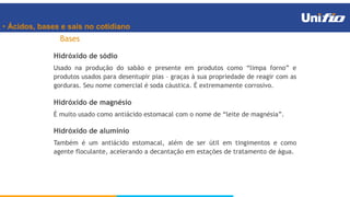 • Ácidos, bases e sais no cotidiano
Bases
Hidróxido de sódio
Usado na produção do sabão e presente em produtos como “limpa forno” e
produtos usados para desentupir pias – graças à sua propriedade de reagir com as
gorduras. Seu nome comercial é soda cáustica. É extremamente corrosivo.
Hidróxido de magnésio
É muito usado como antiácido estomacal com o nome de “leite de magnésia”.
Hidróxido de alumínio
Também é um antiácido estomacal, além de ser útil em tingimentos e como
agente floculante, acelerando a decantação em estações de tratamento de água.
 