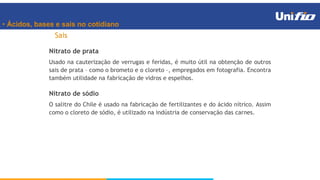 • Ácidos, bases e sais no cotidiano
Sais
Nitrato de prata
Usado na cauterização de verrugas e feridas, é muito útil na obtenção de outros
sais de prata – como o brometo e o cloreto –, empregados em fotografia. Encontra
também utilidade na fabricação de vidros e espelhos.
Nitrato de sódio
O salitre do Chile é usado na fabricação de fertilizantes e do ácido nítrico. Assim
como o cloreto de sódio, é utilizado na indústria de conservação das carnes.
 