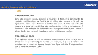 • Ácidos, bases e sais no cotidiano
Sais
Hipoclorito de sódio
É um poderoso agente bactericida, também usado como alvejante, ou seja, tem a
capacidade de descorar alguns objetos, por exemplo, o jeans; é vendido em
soluções com os nomes de água de lavadeira ou água sanitária. É usado também
com o nome de líquido de Dakin.
Carbonato de cálcio
Com alto grau de pureza, constitui o mármore. É também o constituinte do
calcário, matéria-prima na fabricação do vidro, do cimento e da cal. Na
agricultura, serve para diminuir a acidez dos solos. É mais um antiácido
estomacal e principal constituinte dos medicamentos contra a osteoporose. O
mármore é um exemplo de carbonato de cálcio praticamente puro. Desde o
século X a.C., esse material é usado por muitos artistas para esculpir.
 