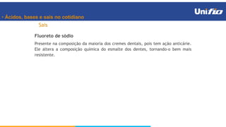 • Ácidos, bases e sais no cotidiano
Sais
Fluoreto de sódio
Presente na composição da maioria dos cremes dentais, pois tem ação anticárie.
Ele altera a composição química do esmalte dos dentes, tornando-o bem mais
resistente.
 