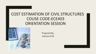 COST ESTIMATION OF CIVIL STRUCTURES
COUSE CODE:ECE403
ORIENTATION SESSION
Prepared By,
Ashwini R M
 