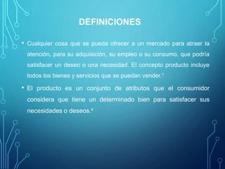 DEFINICIONES
• Cualquier cosa que se pueda ofrecer a un mercado para atraer la
atención, para su adquisición, su empleo o su consumo, que podría
satisfacer un deseo o una necesidad. El concepto producto incluye
todos los bienes y servicios que se puedan vender.¹
• El producto es un conjunto de atributos que el consumidor
considera que tiene un determinado bien para satisfacer sus
necesidades o deseos.²
 