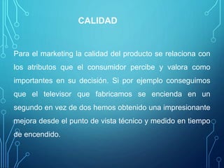 CALIDAD
Para el marketing la calidad del producto se relaciona con
los atributos que el consumidor percibe y valora como
importantes en su decisión. Si por ejemplo conseguimos
que el televisor que fabricamos se encienda en un
segundo en vez de dos hemos obtenido una impresionante
mejora desde el punto de vista técnico y medido en tiempo
de encendido.
 