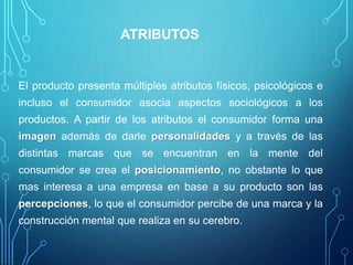 ATRIBUTOS
El producto presenta múltiples atributos físicos, psicológicos e
incluso el consumidor asocia aspectos sociológicos a los
productos. A partir de los atributos el consumidor forma una
imagen además de darle personalidades y a través de las
distintas marcas que se encuentran en la mente del
consumidor se crea el posicionamiento, no obstante lo que
mas interesa a una empresa en base a su producto son las
percepciones, lo que el consumidor percibe de una marca y la
construcción mental que realiza en su cerebro.
 
