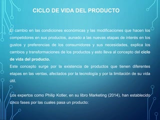 CICLO DE VIDA DEL PRODUCTO
El cambio en las condiciones económicas y las modificaciones que hacen los
competidores en sus productos, aunado a las nuevas etapas de interés en los
gustos y preferencias de los consumidores y sus necesidades, explica los
cambios y transformaciones de los productos y esto lleva al concepto del ciclo
de vida del producto.
Este concepto surge por la existencia de productos que tienen diferentes
etapas en las ventas, afectados por la tecnología y por la limitación de su vida
útil.
Los expertos como Philip Kotler, en su libro Marketing (2014), han establecido
cinco fases por las cuales pasa un producto:
 