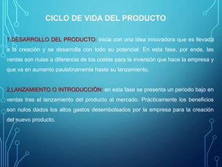 CICLO DE VIDA DEL PRODUCTO
1.DESARROLLO DEL PRODUCTO: inicia con una idea innovadora que es llevada
a la creación y se desarrolla con todo su potencial. En esta fase, por ende, las
ventas son nulas a diferencia de los costes para la inversión que hace la empresa y
que va en aumento paulatinamente hasta su lanzamiento.
2.LANZAMIENTO O INTRODUCCIÓN: en esta fase se presenta un periodo bajo en
ventas tras el lanzamiento del producto al mercado. Prácticamente los beneficios
son nulos dados los altos gastos desembolsados por la empresa para la creación
del nuevo producto.
 