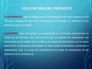 CICLO DE VIDA DEL PRODUCTO
3.CRECIMIENTO: éste se logra gracias a la aceptación del nuevo producto en el
mercado; después de esta fase se comienza a vislumbrar un aumento en los
beneficios para la empresa.
4.MADUREZ: aquí el producto no experimenta un incremento exponencial en
ventas en el mercado, sino que se para por un periodo de ralentización del
crecimiento de las ventas. Esto se debe a la aceptación del producto por la mayor
parte de los compradores potenciales. Es aquí donde los beneficios comienzan a
estabilizarse, sólo si el área de mercadotecnia es capaz de defenderlos de los
productos de la competencia.
 