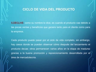 CICLO DE VIDA DEL PRODUCTO
5.DECLIVE: como su nombre lo dice, es cuando el producto cae debido a
las pocas ventas y beneficios que genera tanto para el cliente como para
la empresa.
Cada producto puede pasar por el ciclo de vida completo, sin embargo,
hay casos donde se pueden observar cómo después del lanzamiento el
producto decae; otros permanecen varios años en la etapa de madurez
gracias a la buena promoción y reposicionamiento desarrollada por el
área de mercadotecnia.
 