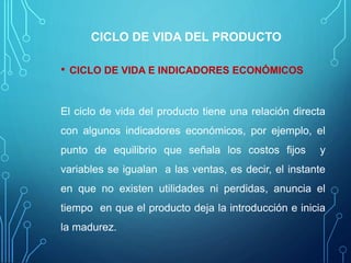 CICLO DE VIDA DEL PRODUCTO
• CICLO DE VIDA E INDICADORES ECONÓMICOS
El ciclo de vida del producto tiene una relación directa
con algunos indicadores económicos, por ejemplo, el
punto de equilibrio que señala los costos fijos y
variables se igualan a las ventas, es decir, el instante
en que no existen utilidades ni perdidas, anuncia el
tiempo en que el producto deja la introducción e inicia
la madurez.
 