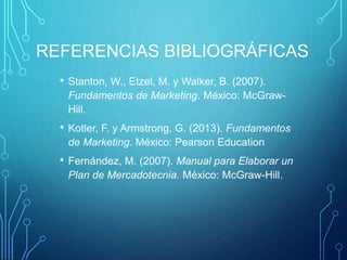 REFERENCIAS BIBLIOGRÁFICAS
• Stanton, W., Etzel, M. y Walker, B. (2007).
Fundamentos de Marketing. México: McGraw-
Hill.
• Kotler, F. y Armstrong, G. (2013). Fundamentos
de Marketing. México: Pearson Education
• Fernández, M. (2007). Manual para Elaborar un
Plan de Mercadotecnia. México: McGraw-Hill.
 