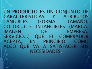 UN PRODUCTO ES UN CONJUNTO DE
CARACTERÍSTICAS Y ATRIBUTOS
TANGIBLES (FORMA, TAMAÑO,
COLOR...) E INTANGIBLES (MARCA,
IMAGEN DE EMPRESA,
SERVICIO...) QUE EL COMPRADOR
ACEPTA, EN PRINCIPIO, COMO
ALGO QUE VA A SATISFACER SUS
NECESIDADES.
 