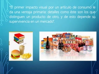 “El primer impacto visual por un artículo de consumo le
da una ventaja primaria: detalles como éste son los que
distinguen un producto de otro, y de esto depende su
supervivencia en un mercado”.
.
 