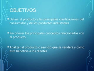 OBJETIVOS
Definir el producto y las principales clasificaciones del
consumidor y de los productos industriales.
Reconocer los principales conceptos relacionados con
el producto.
Analizar al producto o servicio que se venderá y cómo
éste beneficia a los clientes.
 