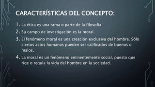 CARACTERÍSTICAS DEL CONCEPTO:
1. La ética es una rama o parte de la filosofía.
2. Su campo de investigación es la moral.
3. El fenómeno moral es una creación exclusiva del hombre. Sólo
ciertos actos humanos pueden ser calificados de buenos o
malos.
4. La moral es un fenómeno eminentemente social, puesto que
rige o regula la vida del hombre en la sociedad.
 