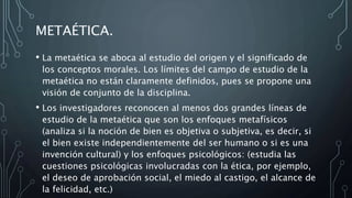 METAÉTICA.
• La metaética se aboca al estudio del origen y el significado de
los conceptos morales. Los límites del campo de estudio de la
metaética no están claramente definidos, pues se propone una
visión de conjunto de la disciplina.
• Los investigadores reconocen al menos dos grandes líneas de
estudio de la metaética que son los enfoques metafísicos
(analiza si la noción de bien es objetiva o subjetiva, es decir, si
el bien existe independientemente del ser humano o si es una
invención cultural) y los enfoques psicológicos: (estudia las
cuestiones psicológicas involucradas con la ética, por ejemplo,
el deseo de aprobación social, el miedo al castigo, el alcance de
la felicidad, etc.)
 