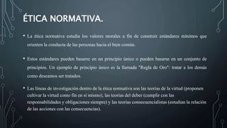 ÉTICA NORMATIVA.
• La ética normativa estudia los valores morales a fin de construir estándares mínimos que
orienten la conducta de las personas hacia el bien común.
• Estos estándares pueden basarse en un principio único o pueden basarse en un conjunto de
principios. Un ejemplo de principio único es la llamada "Regla de Oro": tratar a los demás
como deseamos ser tratados.
• Las líneas de investigación dentro de la ética normativa son las teorías de la virtud (proponen
cultivar la virtud como fin en sí mismo), las teorías del deber (cumplir con las
responsabilidades y obligaciones siempre) y las teorías consecuencialistas (estudian la relación
de las acciones con las consecuencias).
 