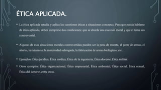 ÉTICA APLICADA.
• La ética aplicada estudia y aplica las cuestiones éticas a situaciones concretas. Para que pueda hablarse
de ética aplicada, deben cumplirse dos condiciones: que se aborde una cuestión moral y que el tema sea
controversial.
• Algunas de esas situaciones morales controvertidas pueden ser la pena de muerte, el porte de armas, el
aborto, la eutanasia, la maternidad subrogada, la fabricación de armas biológicas, etc.
• Ejemplos: Ética jurídica, Ética médica, Ética de la ingeniería, Ética docente, Ética militar.
• Otros ejemplos: Ética organizacional, Ética empresarial, Ética ambiental, Ética social, Ética sexual,
Ética del deporte, entre otras.
 
