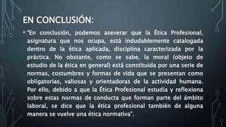 EN CONCLUSIÓN:
• “En conclusión, podemos aseverar que la Ética Profesional,
asignatura que nos ocupa, está indudablemente catalogada
dentro de la ética aplicada, disciplina caracterizada por la
práctica. No obstante, como se sabe, la moral (objeto de
estudio de la ética en general) está constituida por una serie de
normas, costumbres y formas de vida que se presentan como
obligatorias, valiosas y orientadoras de la actividad humana.
Por ello, debido a que la Ética Profesional estudia y reflexiona
sobre estas normas de conducta que forman parte del ámbito
laboral, se dice que la ética profesional también de alguna
manera se vuelve una ética normativa”.
 