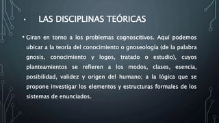 • LAS DISCIPLINAS TEÓRICAS
• Giran en torno a los problemas cognoscitivos. Aquí podemos
ubicar a la teoría del conocimiento o gnoseología (de la palabra
gnosis, conocimiento y logos, tratado o estudio), cuyos
planteamientos se refieren a los modos, clases, esencia,
posibilidad, validez y origen del humano; a la lógica que se
propone investigar los elementos y estructuras formales de los
sistemas de enunciados.
 
