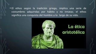 • El ethos según la tradición griega, implica una serie de
costumbres adquiridas por hábito y no innatas; el ethos
significa una conquista del hombre a lo largo de su vida.
 
