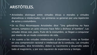 ARISTÓTELES.
• Aristóteles distingue entre virtudes éticas o morales y virtudes
dianoéticas o intelectuales. Las primeras se generan por una repetición
de actos y costumbres.
• En su Ética Nicomaquea Aristóteles dice: "Una golondrina no hace
verano, tampoco un acto virtuoso hace feliz y dichoso al hombre". Las
virtudes éticas son, pues, fruto de la costumbre, se llegan a conquistar
por medio de un modo sistemático de vida.
• En cuanto a las virtudes intelectuales o dianoéticas, éstas se fundan
en una comprensión racional o intelectual de la conducta. Las virtudes
intelectuales, dice Aristóteles, deben su nacimiento y desarrollo sobre
todo al magisterio, y por eso requieren de experiencia y tiempo.
 