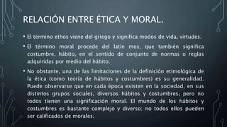 RELACIÓN ENTRE ÉTICA Y MORAL.
• El término ethos viene del griego y significa modos de vida, virtudes.
• El término moral procede del latín mos, que también significa
costumbre, hábito, en el sentido de conjunto de normas o reglas
adquiridas por medio del hábito.
• No obstante, una de las limitaciones de la definición etimológica de
la ética (como teoría de hábitos y costumbres) es su generalidad.
Puede observarse que en cada época existen en la sociedad, en sus
distintos grupos sociales, diversos hábitos y costumbres, pero no
todos tienen una significación moral. El mundo de los hábitos y
costumbres es bastante complejo y diverso; no todos ellos pueden
ser calificados de morales.
 
