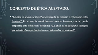 CONCEPTO DE ÉTICA ACEPTADO:
• “La ética es la ciencia filosófica encargada de estudiar o reflexionar sobre
la moral”. Pero como la moral tiene un carácter humano y social, puede
ampliarse esta definición, diciendo: “La ética es la disciplina filosófica
que estudia el comportamiento moral del hombre en sociedad”.
 
