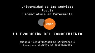LA EVOLUCIÓN DEL CONOCIMIENTO
Materia: INVESTIGACIÓN EN ENFERMERÍA I
Docentes: ACADEMIA DE INVESIGACIÓN
Universidad de las Américas
Puebla
Licenciatura en Enfermería
 