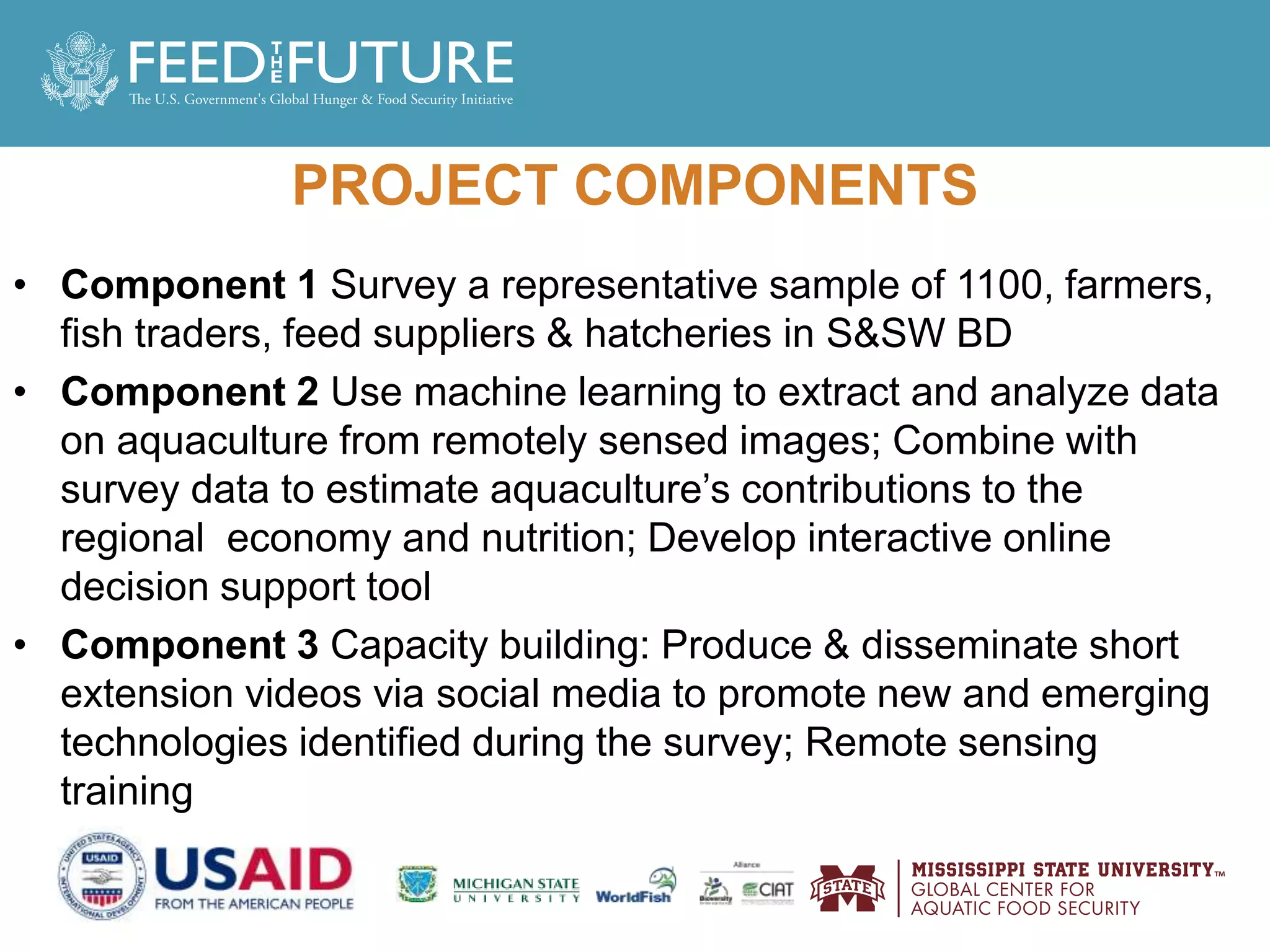 PROJECT COMPONENTS
• Component 1 Survey a representative sample of 1100, farmers,
fish traders, feed suppliers & hatcheries in S&SW BD
• Component 2 Use machine learning to extract and analyze data
on aquaculture from remotely sensed images; Combine with
survey data to estimate aquaculture’s contributions to the
regional economy and nutrition; Develop interactive online
decision support tool
• Component 3 Capacity building: Produce & disseminate short
extension videos via social media to promote new and emerging
technologies identified during the survey; Remote sensing
training
 