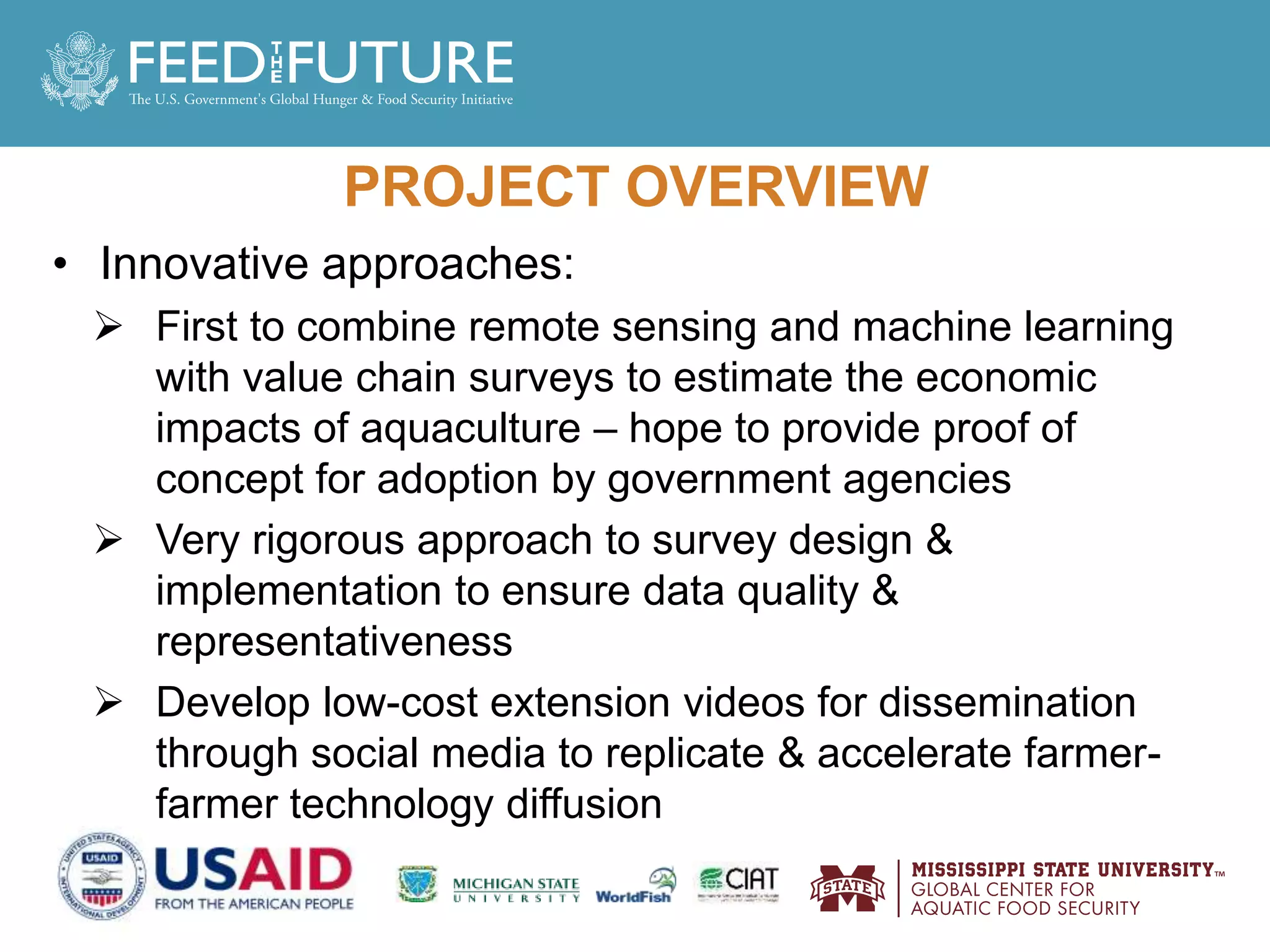 PROJECT OVERVIEW
• Innovative approaches:
 First to combine remote sensing and machine learning
with value chain surveys to estimate the economic
impacts of aquaculture – hope to provide proof of
concept for adoption by government agencies
 Very rigorous approach to survey design &
implementation to ensure data quality &
representativeness
 Develop low-cost extension videos for dissemination
through social media to replicate & accelerate farmer-
farmer technology diffusion
 