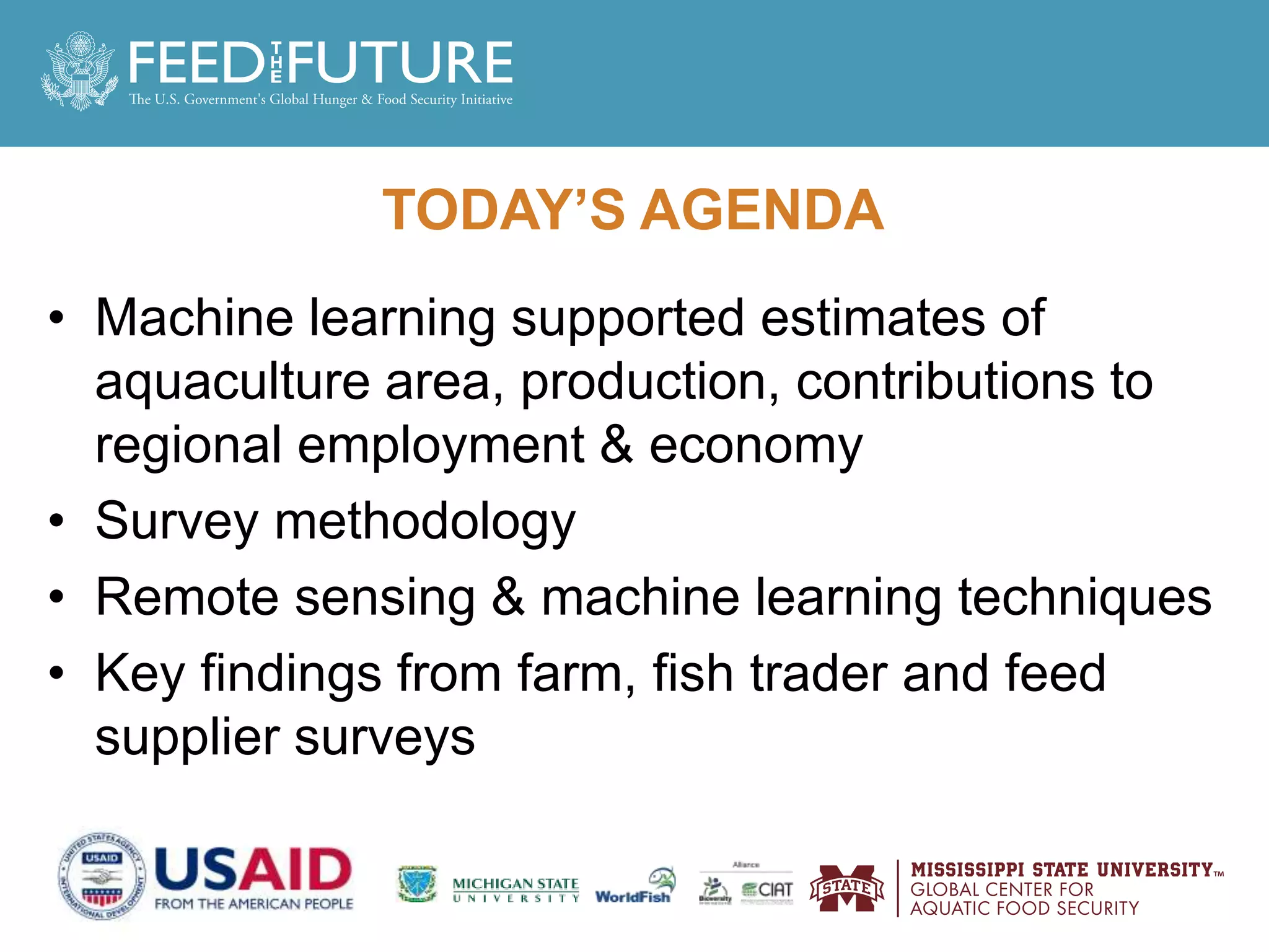 TODAY’S AGENDA
• Machine learning supported estimates of
aquaculture area, production, contributions to
regional employment & economy
• Survey methodology
• Remote sensing & machine learning techniques
• Key findings from farm, fish trader and feed
supplier surveys
 