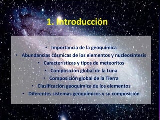 1. Introducción
• Importancia de la geoquímica
• Abundancias cósmicas de los elementos y nucleosíntesis
• Características y tipos de meteoritos
• Composición global de la Luna
• Composición global de la Tierra
• Clasificación geoquímica de los elementos
• Diferentes sistemas geoquímicos y su composición
 