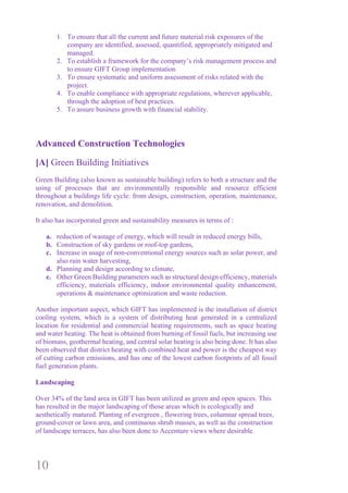 10
1. To ensure that all the current and future material risk exposures of the
company are identified, assessed, quantified, appropriately mitigated and
managed.
2. To establish a framework for the company’s risk management process and
to ensure GIFT Group implementation
3. To ensure systematic and uniform assessment of risks related with the
project.
4. To enable compliance with appropriate regulations, wherever applicable,
through the adoption of best practices.
5. To assure business growth with financial stability.
Advanced Construction Technologies
[A] Green Building Initiatives
Green Building (also known as sustainable building) refers to both a structure and the
using of processes that are environmentally responsible and resource efficient
throughout a buildings life cycle: from design, construction, operation, maintenance,
renovation, and demolition.
It also has incorporated green and sustainability measures in terms of :
a. reduction of wastage of energy, which will result in reduced energy bills,
b. Construction of sky gardens or roof-top gardens,
c. Increase in usage of non-conventional energy sources such as solar power, and
also rain water harvesting,
d. Planning and design according to climate,
e. Other Green Building parameters such as structural design efficiency, materials
efficiency, materials efficiency, indoor environmental quality enhancement,
operations & maintenance optimization and waste reduction.
Another important aspect, which GIFT has implemented is the installation of district
cooling system, which is a system of distributing heat generated in a centralized
location for residential and commercial heating requirements, such as space heating
and water heating. The heat is obtained from burning of fossil fuels, but increasing use
of biomass, geothermal heating, and central solar heating is also being done. It has also
been observed that district heating with combined heat and power is the cheapest way
of cutting carbon emissions, and has one of the lowest carbon footprints of all fossil
fuel generation plants.
Landscaping
Over 34% of the land area in GIFT has been utilized as green and open spaces. This
has resulted in the major landscaping of those areas which is ecologically and
aesthetically matured. Planting of evergreen , flowering trees, columnar spread trees,
ground-cover or lawn area, and continuous shrub masses, as well as the construction
of landscape terraces, has also been done to Accenture views where desirable.
 