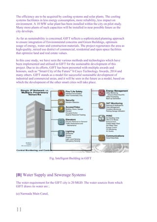 11
The efficiency are to be acquired by cooling systems and solar plants. The cooling
systems facilitates in less energy consumption, more reliability, less impact on
environment. A 10 MW solar plant has been installed within the city on pilot study.
Many more plants of such capacities will be installed in near possible future as the
city develops.
As far as sustainability is concerned, GIFT reflects a sophisticated planning approach
to ensure integration of Environmental concerns and Green Buildings, optimum
usage of energy, water and construction materials. The project regenerates the area as
high-quality, mixed use district of commercial, residential and open space facilities
that optimize land and real estate values.
In this case study, we have seen the various methods and technologies which have
been implemented and utilised in GIFT for the sustainable development of this
project. Due to its efforts, GIFT has been presented with multiple awards and
honours, such as “Smart City of the Future” b Cisco Technology Awards, 2014 and
many others. GIFT stands as a model for successful sustainable development of
industrial and commercial areas, and it will be seen in the future as a model, based on
which the development of the other smart cities will take place.
Fig. Intelligent Building in GIFT
[B] Water Supply and Sewerage Systems
The water requirement for the GIFT city is 20 MGD. The water sources from which
GIFT draws its water are ;
(a) Narmada Main Canal,
 