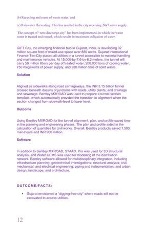 12
(b) Recycling and reuse of waste water, and
(c) Rainwater Harvesting. This has resulted in the city receiving 24x7 water supply.
The concept of “zero discharge city” has been implemented, in which the waste
water is treated and reused, which results in maximum utilization of water.
GIFT City, the emerging financial hub in Gujarat, India, is developing 92
million square feet of mixed-use space over 886 acres. Gujarat International
Finance Tec-City placed all utilities in a tunnel accessible to material handling
and maintenance vehicles. At 15,000-by-7.6-by-6.2 meters, the tunnel will
carry 50 million litters per day of treated water, 200,000 tons of cooling water,
750 megawatts of power supply, and 280 million tons of solid waste.
Solution
Aligned as sidewalks along road carriageways, the INR 3.15 billion tunnel
crossed beneath dozens of junctions with roads, utility plants, and drainage
and sewerage. Bentley MXROAD was used to prepare a tunnel section
template, which automatically provided the transition in alignment when the
section changed from sidewalk-level to lower level.
Outcome
Using Bentley MXROAD for the tunnel alignment, plan, and profile saved time
in the planning and engineering phases. The plan and profile aided in the
calculation of quantities for civil works. Overall, Bentley products saved 1,500
man-hours and INR 900 million.
Software
In addition to Bentley MXROAD, STAAD. Pro was used for 3D structural
analysis, and Water GEMS was used for modelling of the distribution
network. Bentley software allowed for multidisciplinary integration, including
infrastructure planning; geotechnical investigations; structural analysis; civil,
mechanical, and electrical engineering; piping and instrumentation; and urban
design, landscape, and architecture.
OUTCOME/FACTS:
§ Gujarat envisioned a “digging-free city” where roads will not be
excavated to access utilities.
 