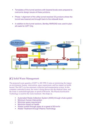 13
§ Templates of the tunnel sections with lowered levels were prepared to
overcome design issues at these junctions.
§ Phase 1 alignment of the utility tunnel resolved 35 junctions where the
tunnel was lowered and brought back to the sidewalk level.
§ In addition to the tunnel sections, Bentley MXROAD was used to plan
all roads for GIFT City.
[C] Solid Waste Management
The projected waste quantity of GIFT is 488 TPD. It aims at minimizing the impact
on environment, human intervention, space requirement, and less impact on health
hazard. The GIFT city has automatic collection and transportation system. In this
computer controlled system, the waste is being thrown into the disposal chute, and
the waste is sucked through pipes at speed of 90 km/hr. The Plasma Gasification
Technology is used for the waste treatment. This helps in;
§ Automated Waste Collection System (AWS) through chute system
§ Minimum Human Intervention
§ Minimize space requirement
§ Minimize impact on health
§ Waste sucked through pipes at a speed of 90 km/hr
§ Waste Treatment through Plasma Technology
 