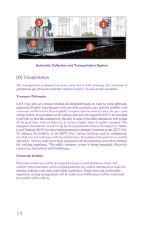 14
Automatic Collection and Transportation System
[D] Transportation
The transportation is planned in such a way that it will encourage the reduction of
greenhouse gas emissions from the vehicles in GIFT. It aims at zero accidents.
Transport Philosophy
GIFT City aims at a transit oriented development based on walk to work approach,
pedestrian friendly infrastructure with zero fatal accidents, easy and fast mobility with
minimum conflicts and efficient public transport systems which reduce the per capita
energy basket. In accordance to the various activities envisaged for GIFT, the mandate
is not only to provide connectivity, but also to cater to the daily demand as well as that
of the peak hour with an objective to achieve higher share of public transport. The
transport infrastructure in GIFT City has been planned to achieve this objective. Multi-
Level Parking (MLP) lots have been proposed at strategic locations in the GIFT City.
To enhance the mobility in the GIFT City, various facilities such as underpasses,
elevated covered walkways with travellators have been planned for pedestrian comfort
and safety. Activity nodes have been integrated with the pedestrian network to enhance
the walking experience. The public transport system is being integrated effectively
connecting Ahmedabad and Gandhinagar.
Pedestrian facilities
Pedestrian walkways will be developed keeping in mind pedestrian safety and
comfort. Street furniture will be included and activity centres introduced at nodes for
making walking a safe and comfortable experience. Shady trees and comfortable
ergonomic seating arrangements will be made. Level differences will be minimized
for comfort of the elderly.
 