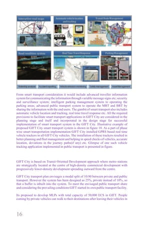 16
From smart transport consideration it would include advanced traveller information
system for communicating the information through variable message signs etc; security
and surveillance system; intelligent parking management system to operating the
parking areas; advanced public transport system to operate the MRT and BRT by
sharing the information with the end users. The gambit of smart transport also includes
automatic vehicle location and tracking, real time travel response etc. All the required
provisions to facilitate smart transport applications in GIFT City are considered in the
planning stage and itself and incorporated in the design stage for successful
implementation of smart transport system in the GIFT City. Illustrative example of
proposed GIFT City smart transport system is shown in figure 10. As a part of phase
wise smart transportation implementation GIFT City installed GPRS based real time
vehicle trackers in all GIFT City vehicles. The installation of these trackers resulted in
better planning and fleet management and helping in speed checks of vehicles, accurate
location, deviations in the journey paths(if any) etc. Glimpse of one such vehicle
tracking application implemented in public transport is presented in figure.
GIFT City is based on Transit Oriented Development approach where metro stations
are strategically located at the centre of high-density commercial development with
progressively lower-density development spreading outward from the centre.
GIFT City transport plan envisages a modal split of 10:90 between private and public
transport. However the system has been designed as 25%, private instead of 10%, so
that a buffer is inbuilt into the system. To meet the envisaged public transport share
and considering the prevailing conditions GIFT started its own public transport facility.
Its proposed to develop MLPs with total capacity of 50,000 ECS in GIFT. People
coming by private vehicles can walk to their destinations after leaving their vehicles in
 