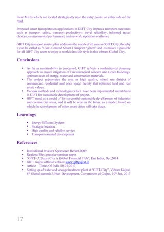 17
these MLPs which are located strategically near the entry points on either side of the
road.
Proposed smart transportation applications in GIFT City improve transport outcomes
such as transport safety, transport productivity, travel reliability, informed travel
choices, environmental performance and network operation resilience
GIFT City transport master plan addresses the needs of all users of GIFT City, thereby
it can be called as "User- Centred Smart Transport System" and its makes it possible
for all GIFT City users to enjoy a world class life style in this vibrant Global City.
Conclusions
§ As far as sustainability is concerned, GIFT reflects a sophisticated planning
approach to ensure irrigation of Environmental concern and Green buildings,
optimum uses of energy, water and construction materials.
§ The project regenerates the area as high quality, mixed use district of
commercial, residential and open space facility that optimize land and real
estate values.
§ Various methods and technologies which have been implemented and utilized
in GIFT for sustainable development of project.
§ GIFT stand as a model of for successful sustainable development of industrial
and commercial areas, and it will be seen in the future as a model, based on
which the development of other smart cities will take place.
Learnings
§ Energy Efficient System
§ Strategic location
§ High quality and reliable service
§ Transport oriented development
References
§ Institutional Investor Sponsored Report,2009
§ Regional Best practice seminar paper
§ “GIFT- A Smart City A Global Financial Hub”, Esri India, Dec,2014
§ GIFT Gujrat official website www.giftgujrat.in
§ Article – Times Of India 10-01-2013
§ Setting up of water and sewage treatment plant at “GIFT-City”, Vibrant Gujrat,
8th
Global summit, Urban Development, Government of Gujrat, 10th
Jan, 2017
 